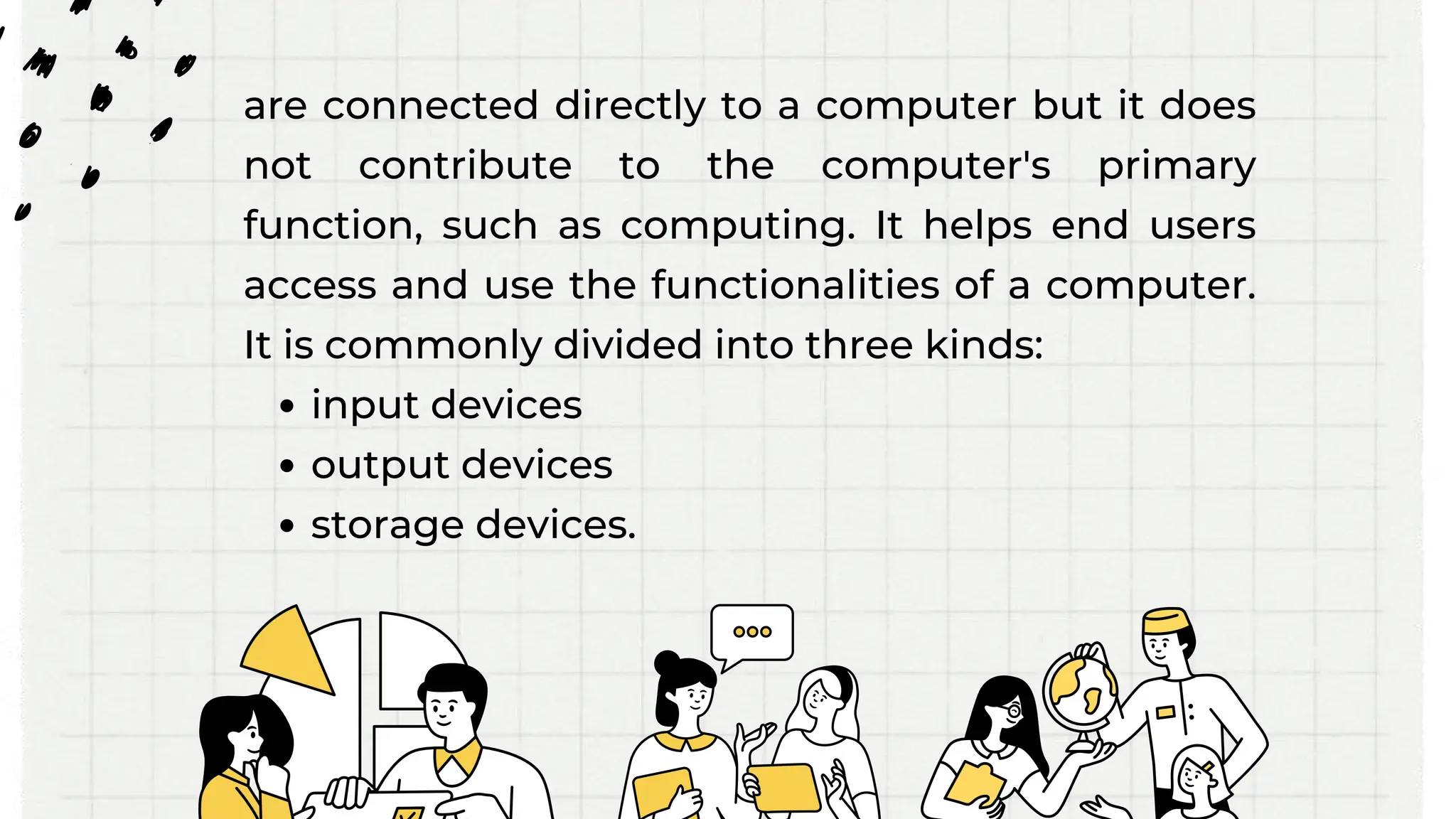 are connected directly to a computer but it does
not contribute to the computer's primary
function, such as computing. It helps end users
access and use the functionalities of a computer.
It is commonly divided into three kinds:
input devices
output devices
storage devices.
 