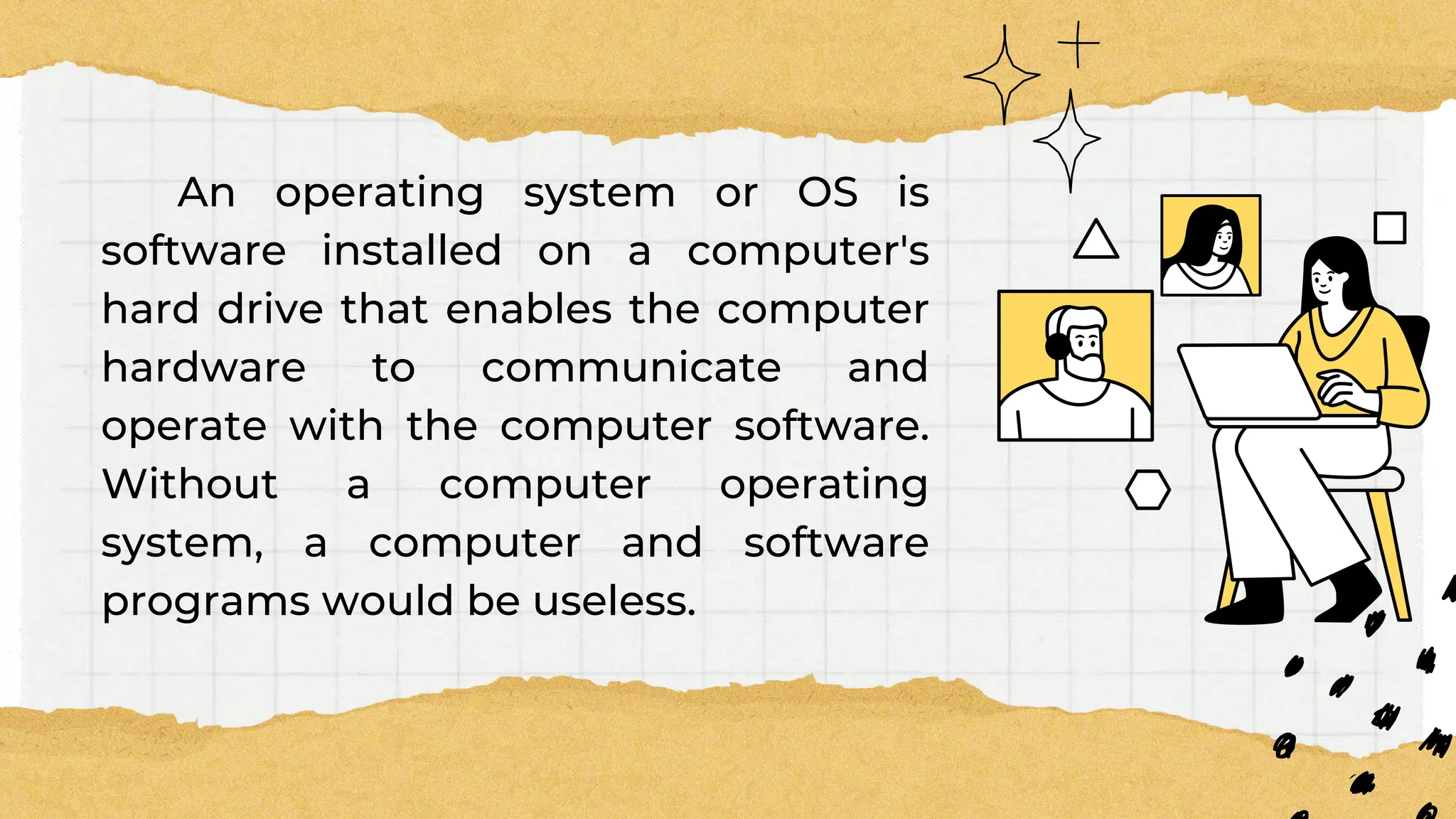 An operating system or OS is
software installed on a computer's
hard drive that enables the computer
hardware to communicate and
operate with the computer software.
Without a computer operating
system, a computer and software
programs would be useless.
 