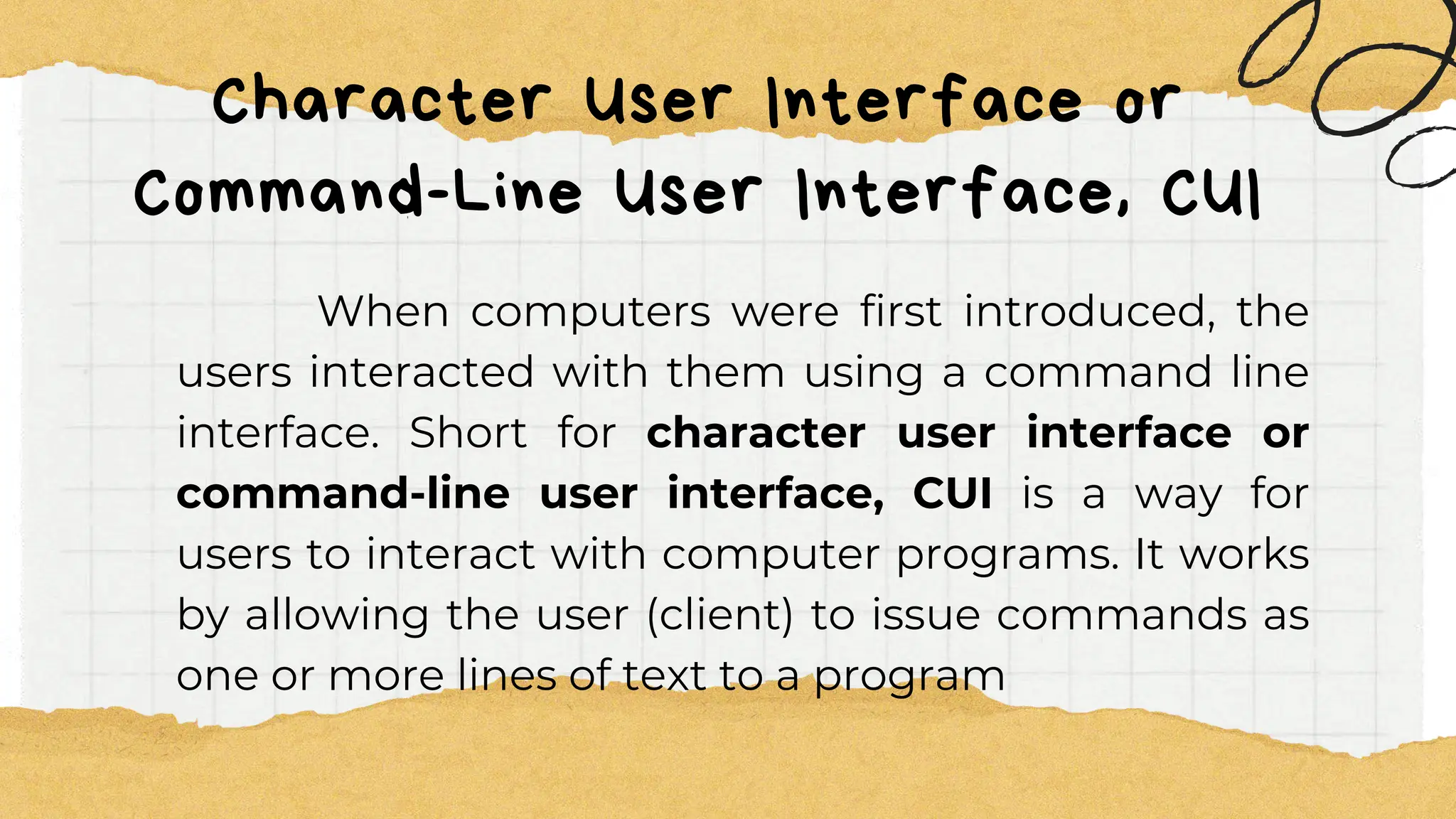 Character User Interface or
Command-Line User Interface, CUI
When computers were first introduced, the
users interacted with them using a command line
interface. Short for character user interface or
command-line user interface, CUI is a way for
users to interact with computer programs. It works
by allowing the user (client) to issue commands as
one or more lines of text to a program
 