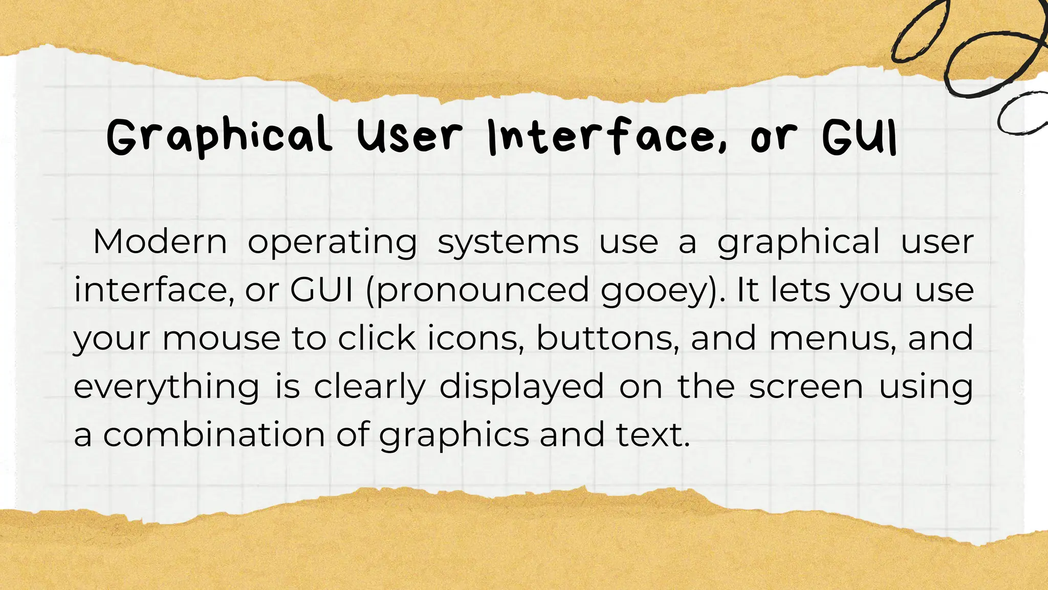 Graphical User Interface, or GUI
Modern operating systems use a graphical user
interface, or GUI (pronounced gooey). It lets you use
your mouse to click icons, buttons, and menus, and
everything is clearly displayed on the screen using
a combination of graphics and text.
 