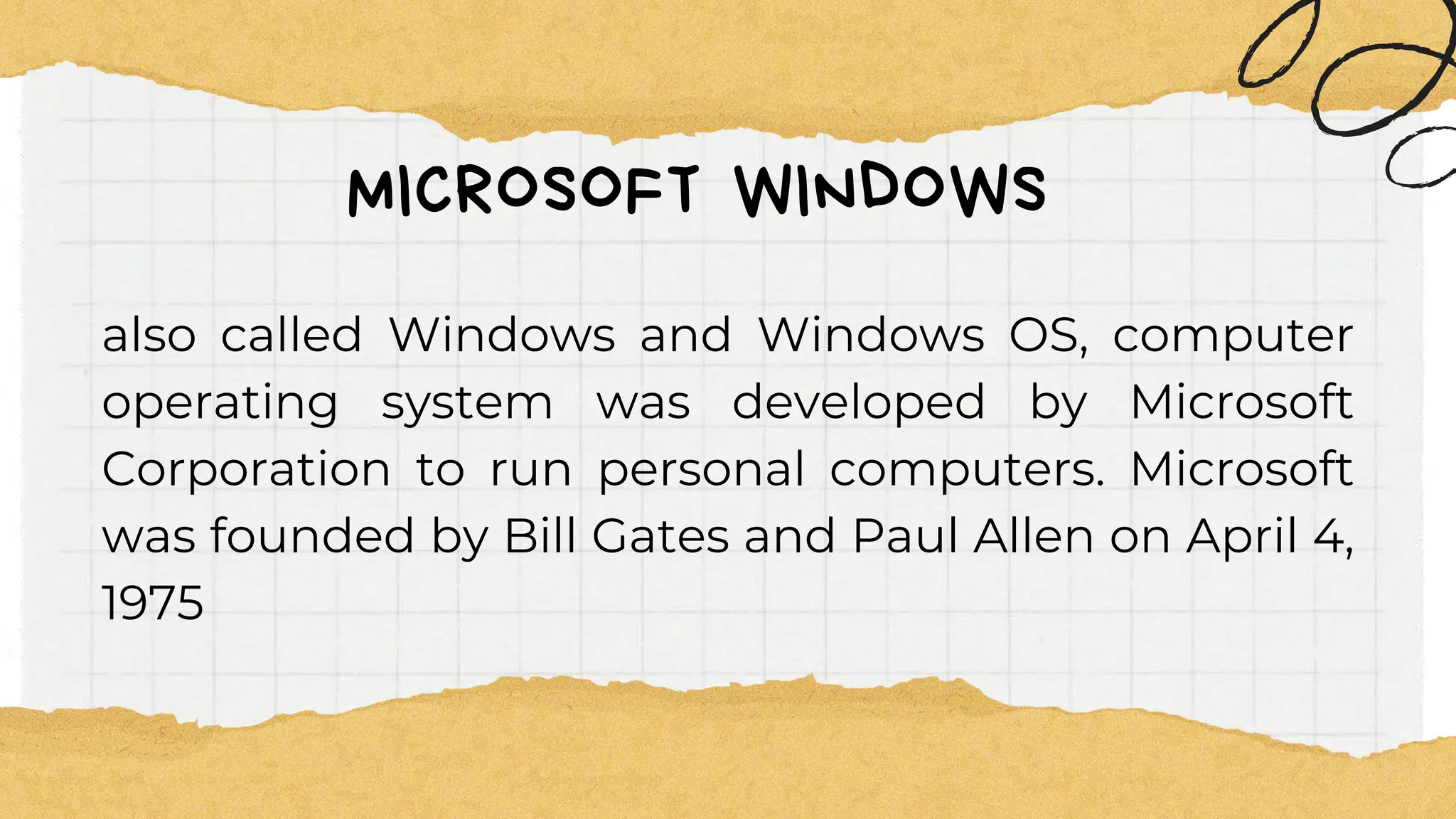 MICROSOFT WINDOWS
also called Windows and Windows OS, computer
operating system was developed by Microsoft
Corporation to run personal computers. Microsoft
was founded by Bill Gates and Paul Allen on April 4,
1975
 