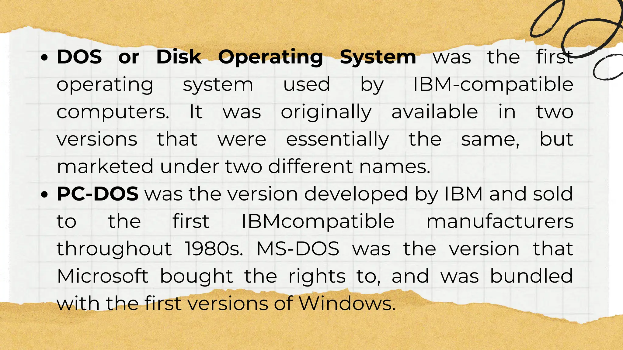 DOS or Disk Operating System was the first
operating system used by IBM-compatible
computers. It was originally available in two
versions that were essentially the same, but
marketed under two different names.
PC-DOS was the version developed by IBM and sold
to the first IBMcompatible manufacturers
throughout 1980s. MS-DOS was the version that
Microsoft bought the rights to, and was bundled
with the first versions of Windows.
 