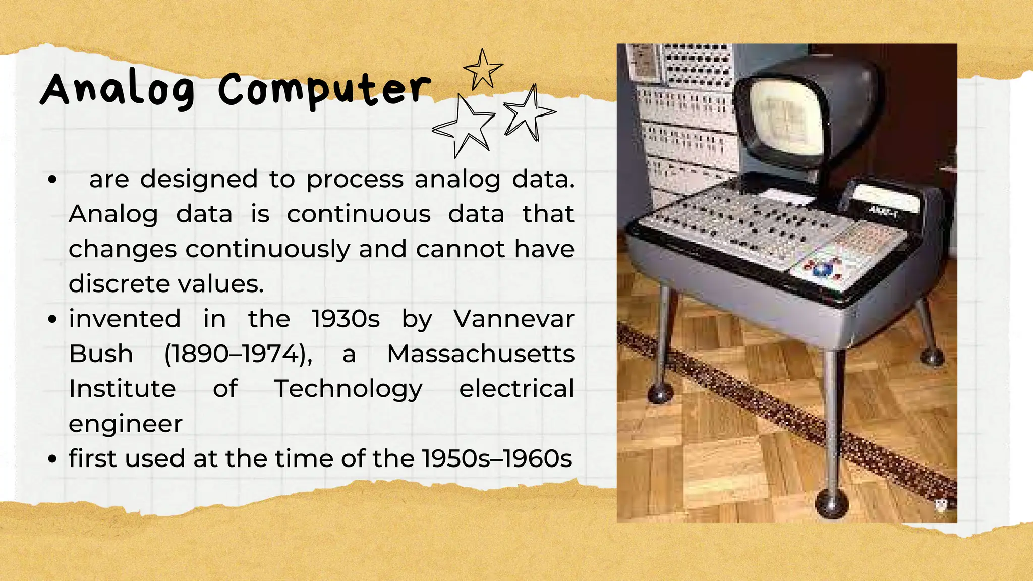 Analog Computer
are designed to process analog data.
Analog data is continuous data that
changes continuously and cannot have
discrete values.
invented in the 1930s by Vannevar
Bush (1890–1974), a Massachusetts
Institute of Technology electrical
engineer
first used at the time of the 1950s–1960s
 