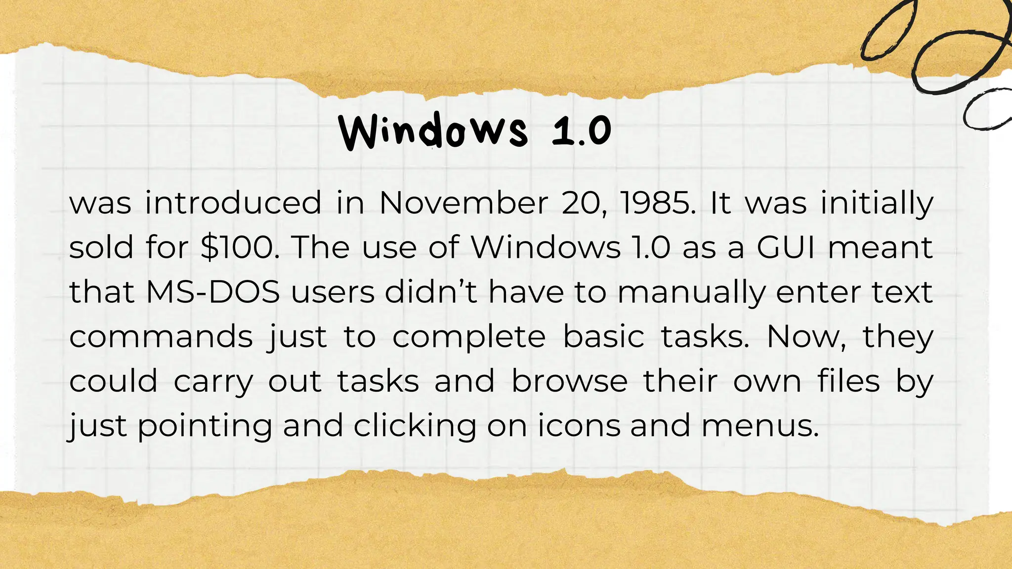 Windows 1.0
was introduced in November 20, 1985. It was initially
sold for $100. The use of Windows 1.0 as a GUI meant
that MS-DOS users didn’t have to manually enter text
commands just to complete basic tasks. Now, they
could carry out tasks and browse their own files by
just pointing and clicking on icons and menus.
 