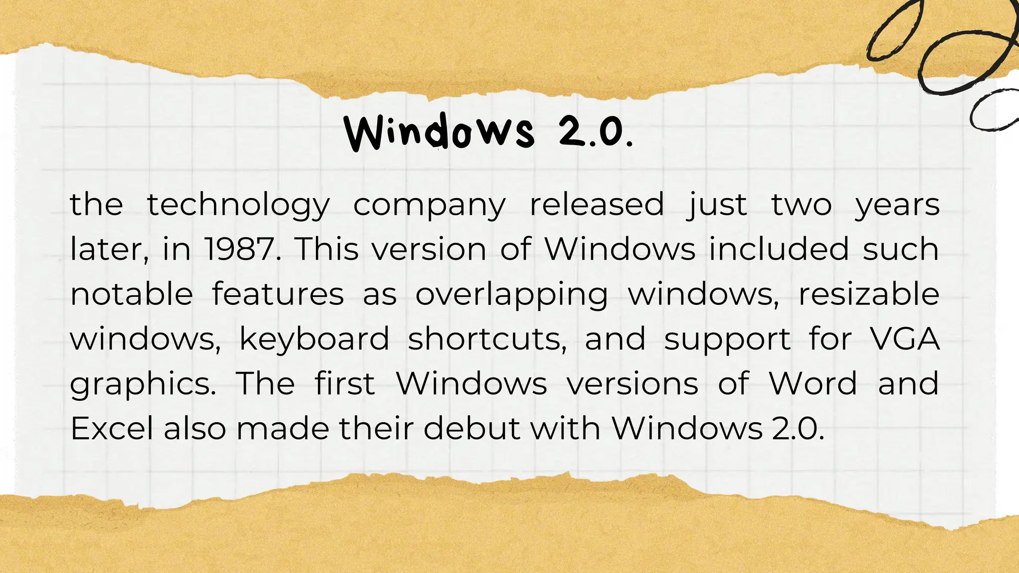 Windows 2.0.
the technology company released just two years
later, in 1987. This version of Windows included such
notable features as overlapping windows, resizable
windows, keyboard shortcuts, and support for VGA
graphics. The first Windows versions of Word and
Excel also made their debut with Windows 2.0.
 