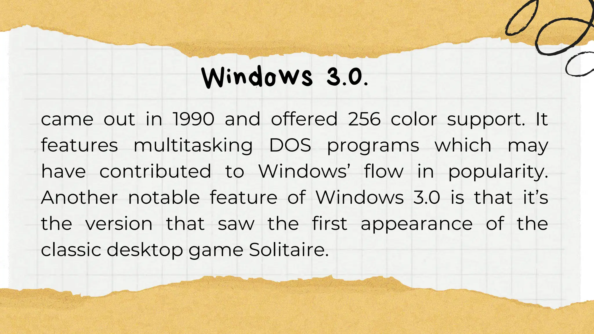 Windows 3.0.
came out in 1990 and offered 256 color support. It
features multitasking DOS programs which may
have contributed to Windows’ flow in popularity.
Another notable feature of Windows 3.0 is that it’s
the version that saw the first appearance of the
classic desktop game Solitaire.
 