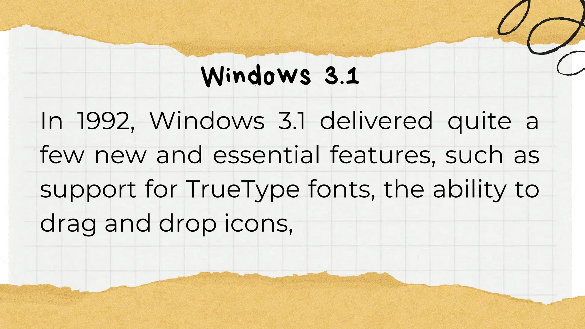 Windows 3.1
In 1992, Windows 3.1 delivered quite a
few new and essential features, such as
support for TrueType fonts, the ability to
drag and drop icons,
 