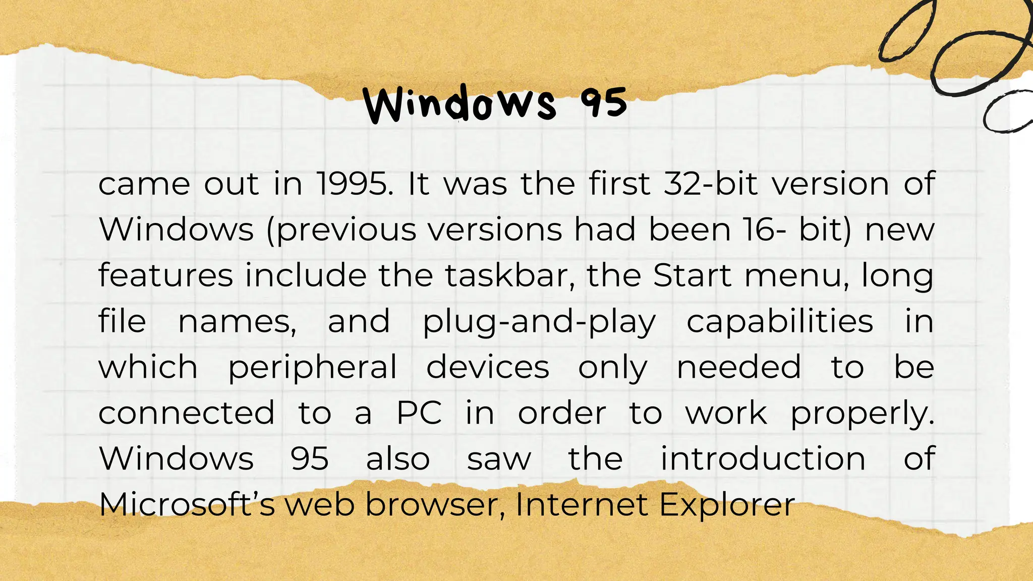 Windows 95
came out in 1995. It was the first 32-bit version of
Windows (previous versions had been 16- bit) new
features include the taskbar, the Start menu, long
file names, and plug-and-play capabilities in
which peripheral devices only needed to be
connected to a PC in order to work properly.
Windows 95 also saw the introduction of
Microsoft’s web browser, Internet Explorer
 