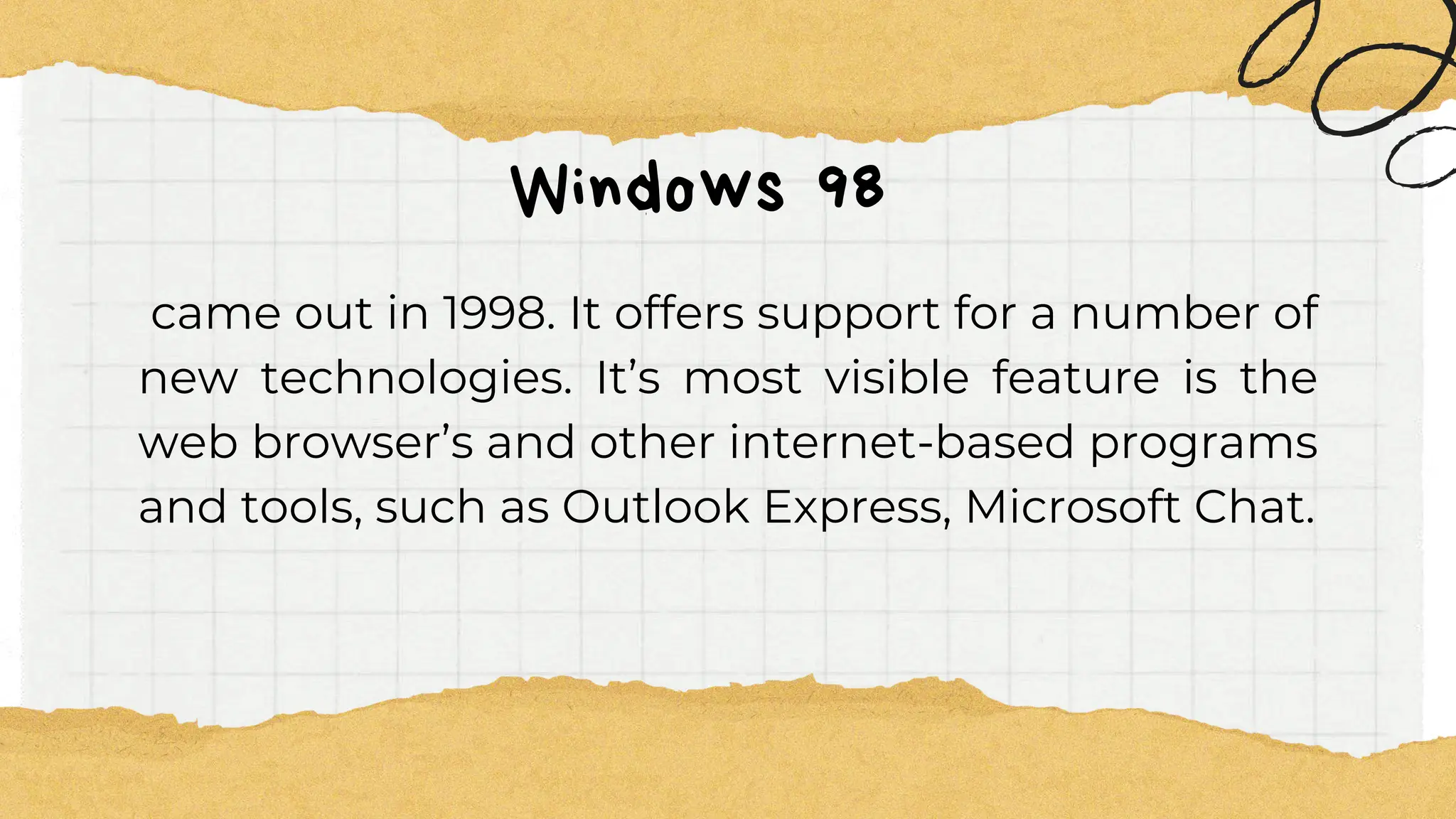 Windows 98
came out in 1998. It offers support for a number of
new technologies. It’s most visible feature is the
web browser’s and other internet-based programs
and tools, such as Outlook Express, Microsoft Chat.
 