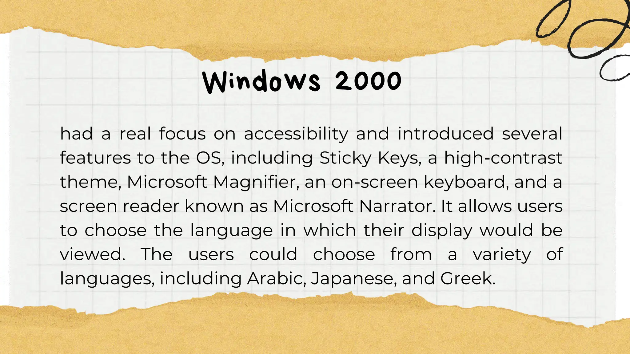 Windows 2000
had a real focus on accessibility and introduced several
features to the OS, including Sticky Keys, a high-contrast
theme, Microsoft Magnifier, an on-screen keyboard, and a
screen reader known as Microsoft Narrator. It allows users
to choose the language in which their display would be
viewed. The users could choose from a variety of
languages, including Arabic, Japanese, and Greek.
 