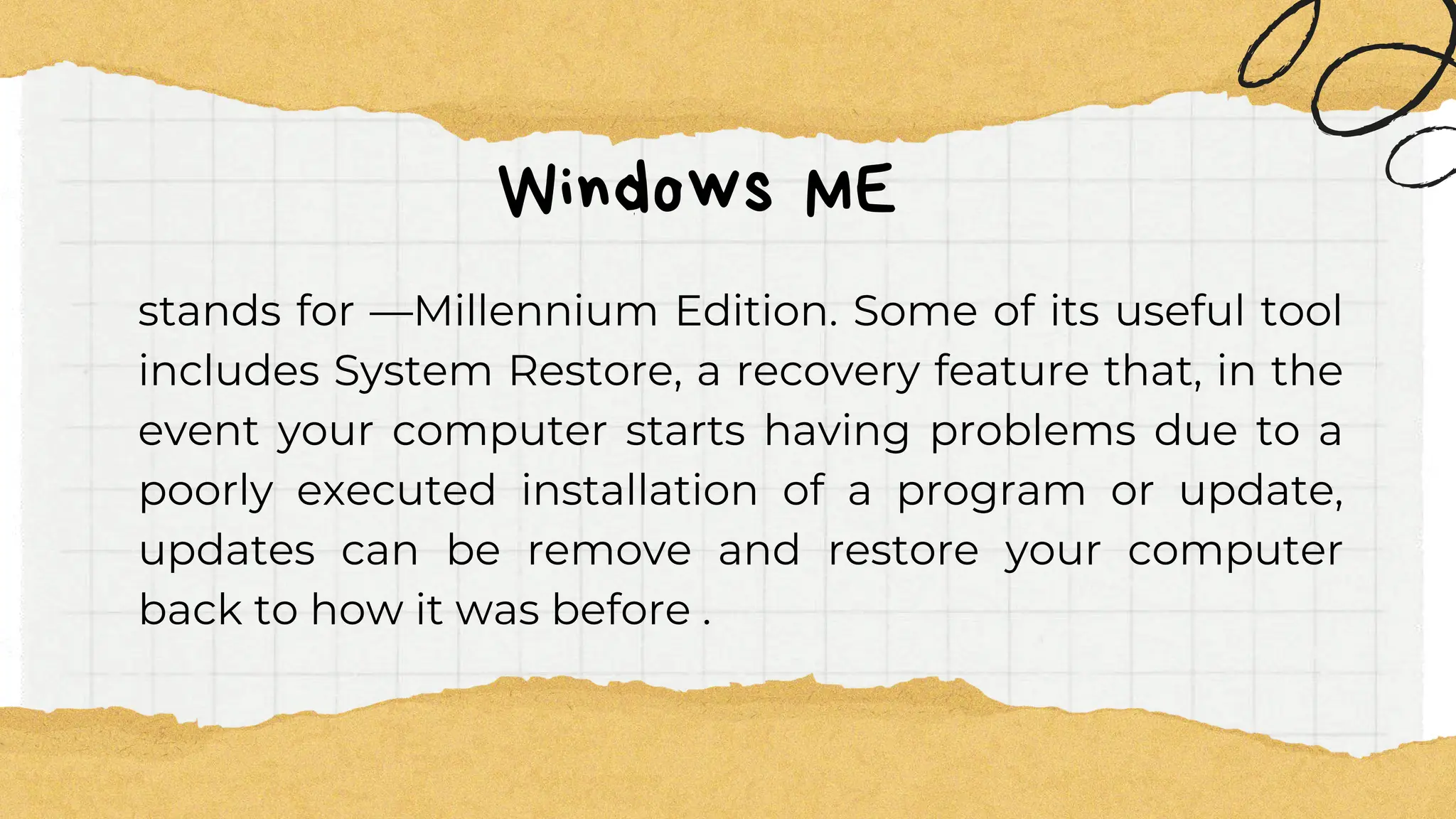 Windows ME
stands for ―Millennium Edition. Some of its useful tool
includes System Restore, a recovery feature that, in the
event your computer starts having problems due to a
poorly executed installation of a program or update,
updates can be remove and restore your computer
back to how it was before .
 