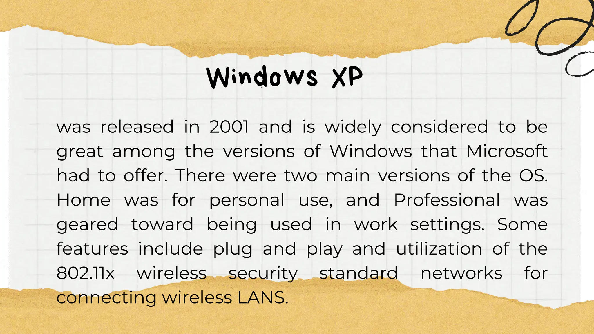 Windows XP
was released in 2001 and is widely considered to be
great among the versions of Windows that Microsoft
had to offer. There were two main versions of the OS.
Home was for personal use, and Professional was
geared toward being used in work settings. Some
features include plug and play and utilization of the
802.11x wireless security standard networks for
connecting wireless LANS.
 