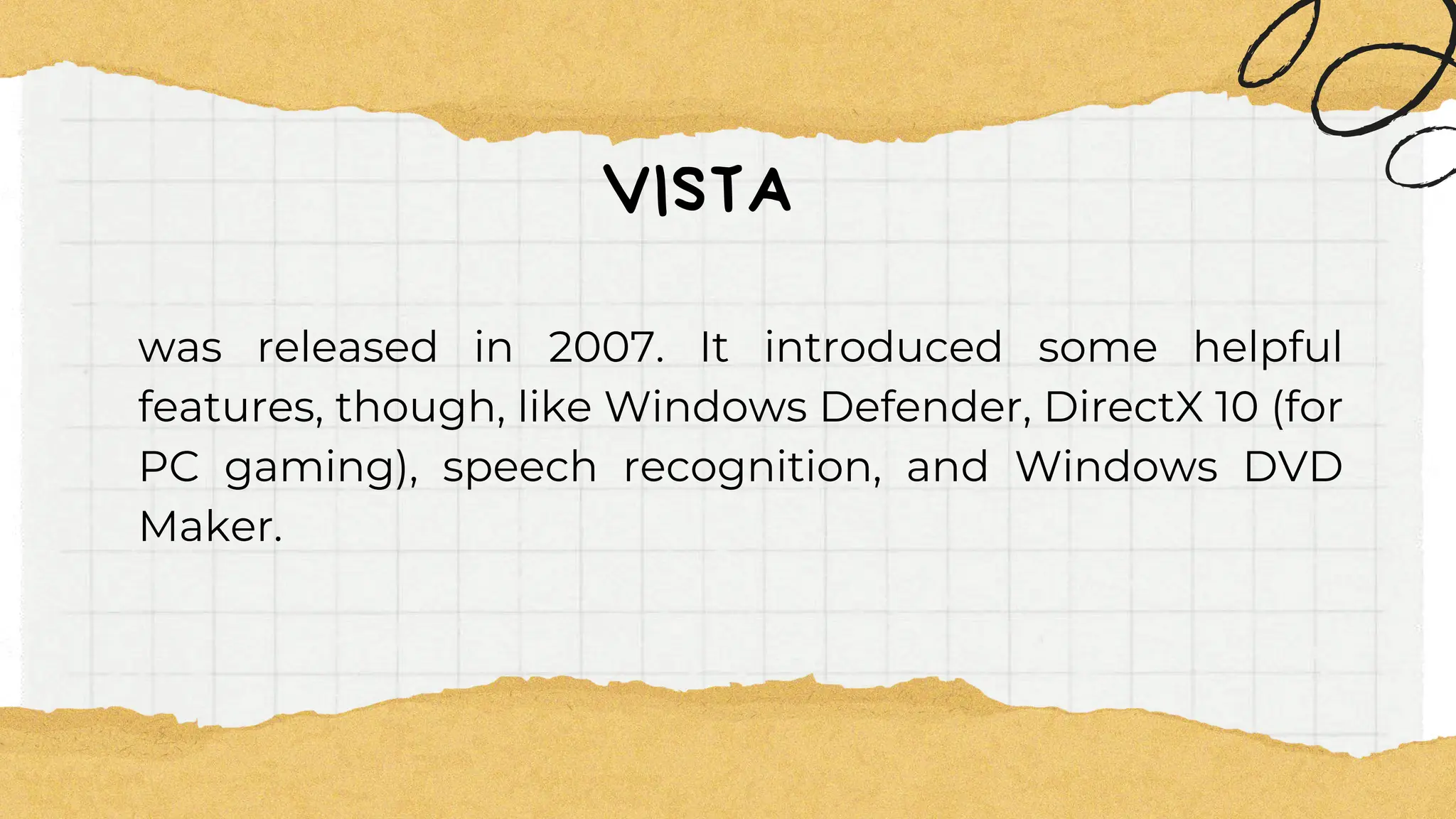 VISTA
was released in 2007. It introduced some helpful
features, though, like Windows Defender, DirectX 10 (for
PC gaming), speech recognition, and Windows DVD
Maker.
 