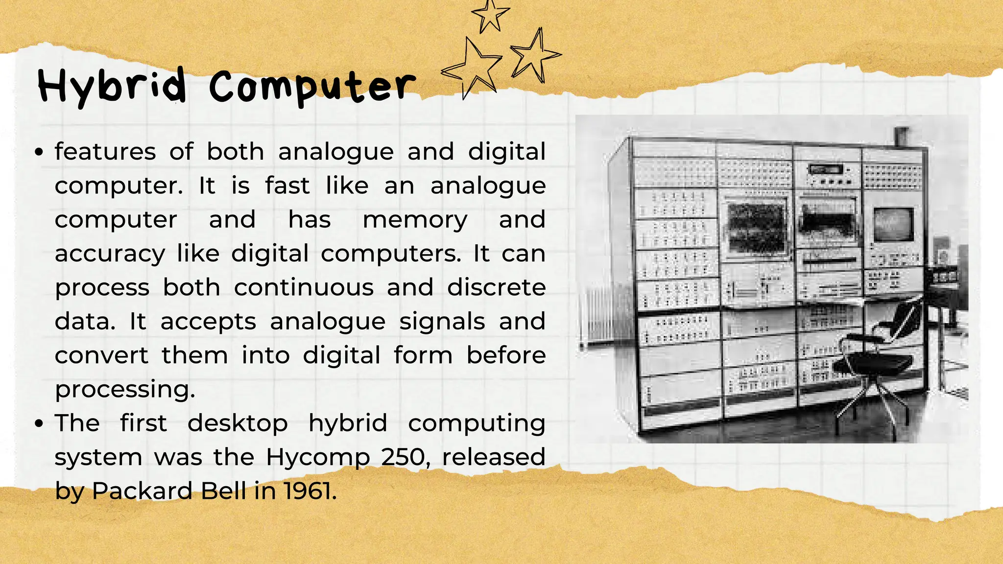 Hybrid Computer
features of both analogue and digital
computer. It is fast like an analogue
computer and has memory and
accuracy like digital computers. It can
process both continuous and discrete
data. It accepts analogue signals and
convert them into digital form before
processing.
The first desktop hybrid computing
system was the Hycomp 250, released
by Packard Bell in 1961.
 