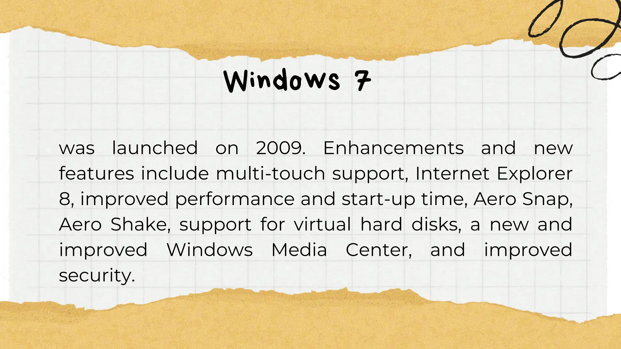 Windows 7
was launched on 2009. Enhancements and new
features include multi-touch support, Internet Explorer
8, improved performance and start-up time, Aero Snap,
Aero Shake, support for virtual hard disks, a new and
improved Windows Media Center, and improved
security.
 
