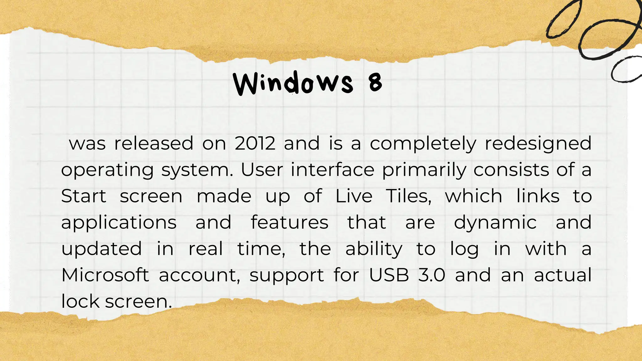 Windows 8
was released on 2012 and is a completely redesigned
operating system. User interface primarily consists of a
Start screen made up of Live Tiles, which links to
applications and features that are dynamic and
updated in real time, the ability to log in with a
Microsoft account, support for USB 3.0 and an actual
lock screen.
 