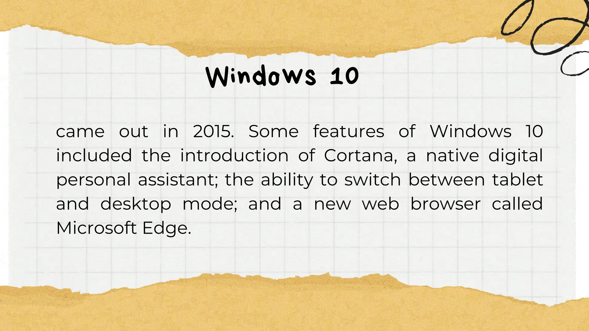 Windows 10
came out in 2015. Some features of Windows 10
included the introduction of Cortana, a native digital
personal assistant; the ability to switch between tablet
and desktop mode; and a new web browser called
Microsoft Edge.
 