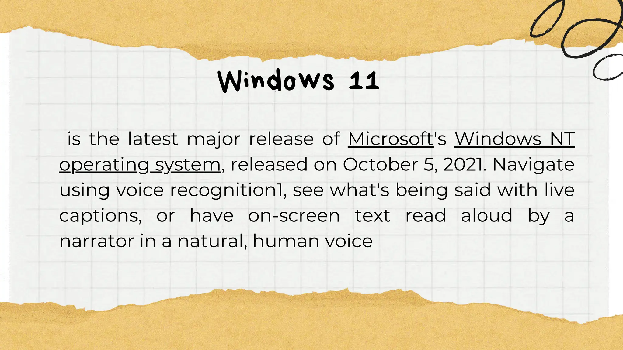 Windows 11
is the latest major release of Microsoft's Windows NT
operating system, released on October 5, 2021. Navigate
using voice recognition1, see what's being said with live
captions, or have on-screen text read aloud by a
narrator in a natural, human voice
 