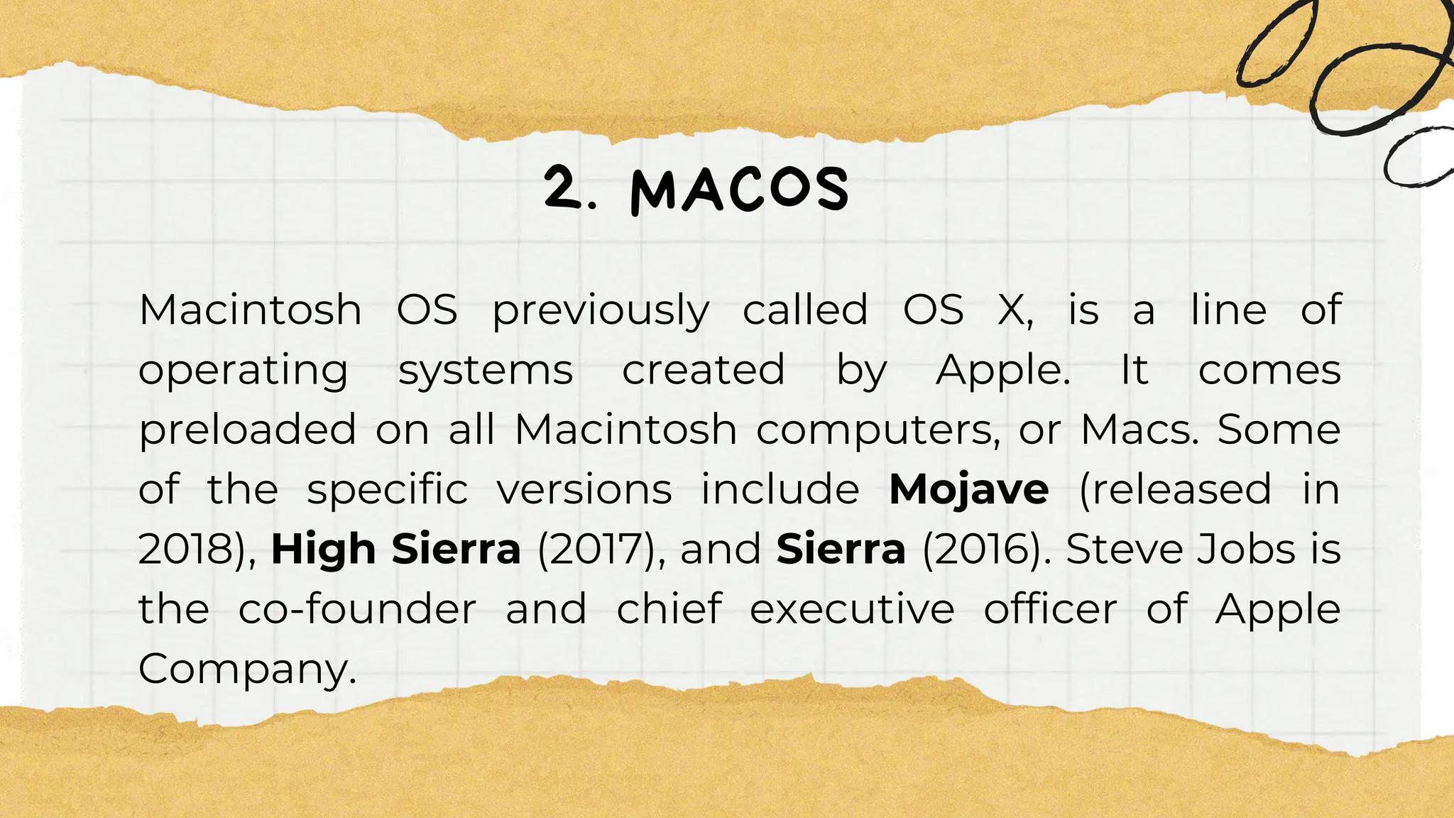 2. MACOS
Macintosh OS previously called OS X, is a line of
operating systems created by Apple. It comes
preloaded on all Macintosh computers, or Macs. Some
of the specific versions include Mojave (released in
2018), High Sierra (2017), and Sierra (2016). Steve Jobs is
the co-founder and chief executive officer of Apple
Company.
 