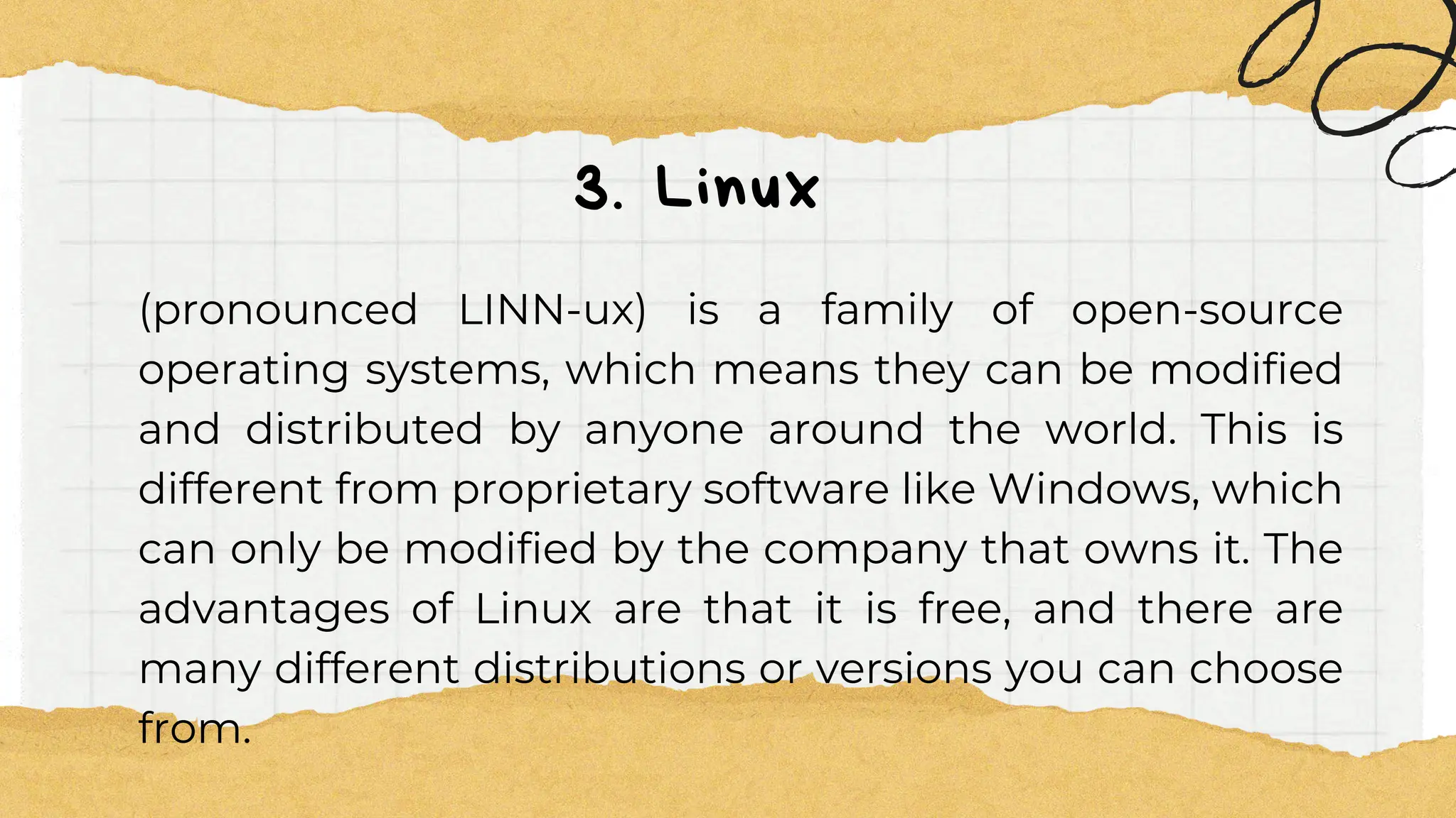 3. Linux
(pronounced LINN-ux) is a family of open-source
operating systems, which means they can be modified
and distributed by anyone around the world. This is
different from proprietary software like Windows, which
can only be modified by the company that owns it. The
advantages of Linux are that it is free, and there are
many different distributions or versions you can choose
from.
 