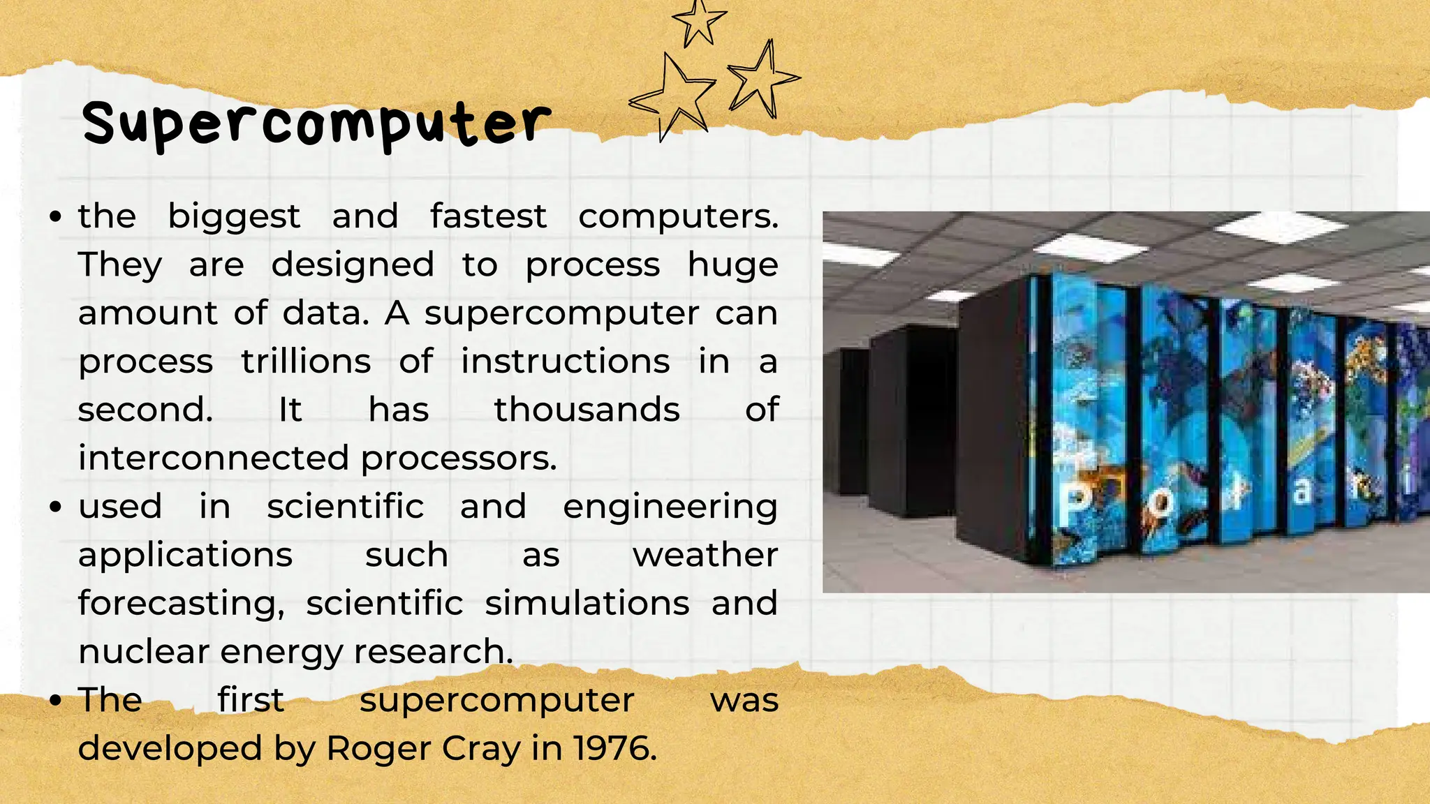 Supercomputer
the biggest and fastest computers.
They are designed to process huge
amount of data. A supercomputer can
process trillions of instructions in a
second. It has thousands of
interconnected processors.
used in scientific and engineering
applications such as weather
forecasting, scientific simulations and
nuclear energy research.
The first supercomputer was
developed by Roger Cray in 1976.
 