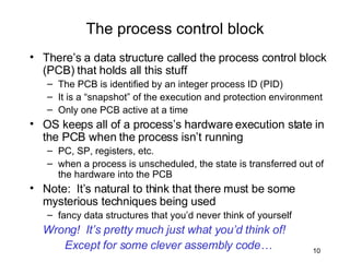 There’s a data structure called the process control block (PCB) that holds all this stuff The PCB is identified by an integer process ID (PID) It is a “snapshot” of the execution and protection environment Only one PCB active at a time OS keeps all of a process’s hardware execution state in the PCB when the process isn’t running PC, SP, registers, etc. when a process is unscheduled, the state is transferred out of the hardware into the PCB Note:  It’s natural to think that there must be some mysterious techniques being used fancy data structures that you’d never think of yourself Wrong!  It’s pretty much just what you’d think of!  Except for some clever assembly code… The process control block 