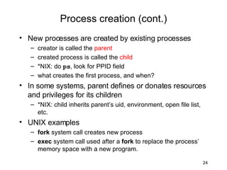 Process creation (cont.) New processes are created by existing processes creator is called the  parent created process is called the  child *NIX: do  ps , look for PPID field what creates the first process, and when? In some systems, parent defines or donates resources and privileges for its children *NIX: child inherits parent’s uid, environment, open file list, etc. UNIX examples fork  system call creates new process exec  system call used after a  fork  to replace the process’ memory space with a new program. 