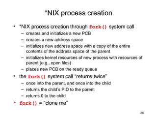 *NIX process creation *NIX process creation through  fork()  system call creates and initializes a new PCB creates a new address space initializes new address space with a copy of the entire contents of the address space of the parent initializes kernel resources of new process with resources of parent (e.g., open files) places new PCB on the ready queue the  fork()  system call “returns twice” once into the parent, and once into the child returns the child’s PID to the parent returns 0 to the child fork()  = “clone me” 
