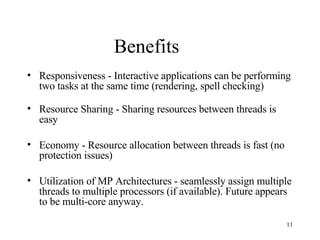 Benefits Responsiveness - Interactive applications can be performing two tasks at the same time (rendering, spell checking) Resource Sharing - Sharing resources between threads is easy  Economy - Resource allocation between threads is fast (no protection issues) Utilization of MP Architectures - seamlessly assign multiple threads to multiple processors (if available). Future appears to be multi-core anyway. 