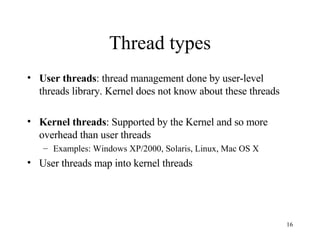 Thread types User threads : thread management done by user-level threads library. Kernel does not know about these threads Kernel threads : Supported by the Kernel and so more overhead than user threads Examples: Windows XP/2000, Solaris, Linux, Mac OS X User threads map into kernel threads 