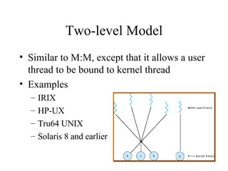 Two-level Model Similar to M:M, except that it allows a user thread to be bound to kernel thread Examples IRIX HP-UX Tru64 UNIX Solaris 8 and earlier 