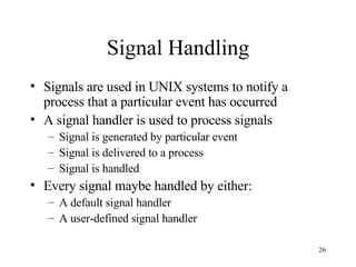 Signal Handling Signals are used in UNIX systems to notify a process that a particular event has occurred A signal handler is used to process signals Signal is generated by particular event Signal is delivered to a process Signal is handled Every signal maybe handled by either: A default signal handler A user-defined signal handler 