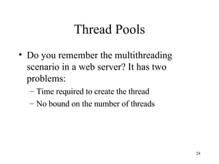 Thread Pools Do you remember the multithreading scenario in a web server? It has two problems: Time required to create the thread No bound on the number of threads 