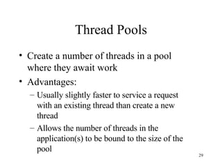 Thread Pools Create a number of threads in a pool where they await work Advantages: Usually slightly faster to service a request with an existing thread than create a new thread Allows the number of threads in the application(s) to be bound to the size of the pool 
