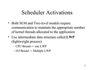 Scheduler Activations Both M:M and Two-level models require communication to maintain the appropriate number of kernel threads allocated to the application Use intermediate data structure called  LWP  (lightweight process) CPU Bound -> one LWP I/O Bound -> Multiple LWP 