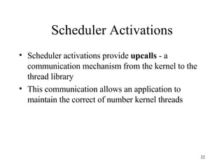 Scheduler Activations Scheduler activations provide  upcalls  - a communication mechanism from the kernel to the thread library This communication allows an application to maintain the correct of number kernel threads 