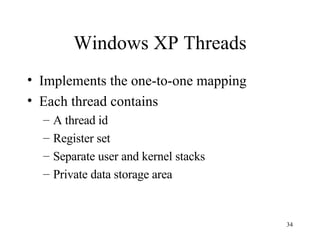 Windows XP Threads Implements the one-to-one mapping Each thread contains A thread id Register set Separate user and kernel stacks Private data storage area 
