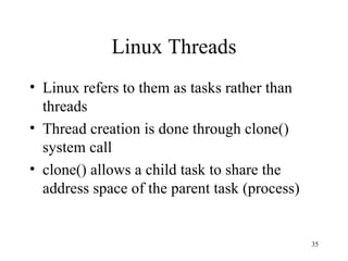 Linux Threads Linux refers to them as tasks rather than threads Thread creation is done through clone() system call clone() allows a child task to share the address space of the parent task (process) 