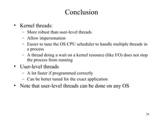 Conclusion Kernel threads: More robust than user-level threads Allow impersonation Easier to tune the OS CPU scheduler to handle multiple threads in a process A thread doing a wait on a kernel resource (like I/O) does not stop the process from running User-level threads A lot faster if programmed correctly Can be better tuned for the exact application Note that user-level threads can be done on any OS 