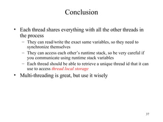 Conclusion Each thread shares everything with all the other threads in the process They can read/write the exact same variables, so they need to synchronize themselves They can access each other’s runtime stack, so be very careful if you communicate using runtime stack variables Each thread should be able to retrieve a unique thread id that it can use to access  thread local storage Multi-threading is great, but use it wisely 