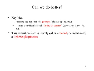 Can we do better? Key idea: separate the concept of a  process  (address space, etc.) … from that of a minimal “ thread of control ” (execution state:  PC, etc.) This execution state is usually called a  thread , or sometimes, a  lightweight process 