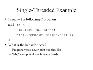 Single-Threaded Example Imagine the following C program: main() {   ComputePI(“pi.txt”);   PrintClassList(“clist.text”); } What is the behavior here? Program would never print out class list Why? ComputePI would never finish 