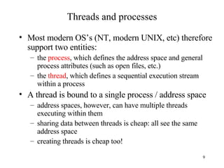 Threads and processes Most modern OS’s (NT, modern UNIX, etc) therefore support two entities: the  process , which defines the address space and general process attributes (such as open files, etc.) the  thread , which defines a sequential execution stream within a process A thread is bound to a single process / address space address spaces, however, can have multiple threads executing within them sharing data between threads is cheap: all see the same address space creating threads is cheap too! 