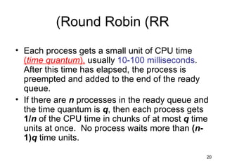 Round Robin (RR) Each process gets a small unit of CPU time  ( time quantum ),  usually  10-100   milliseconds .  After this time has elapsed, the process is preempted and added to the end of the ready queue. If there are  n  processes in the ready queue and the time quantum is  q , then each process gets  1/ n  of the CPU time in chunks of at most  q  time units at once.  No process waits more than  ( n -1) q   time units. 