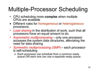 Multiple-Processor Scheduling CPU scheduling more  complex  when multiple CPUs are available Different rules for  homogeneous  or  heterogeneous  processors. Load sharing  in the distribution of work, such that all processors have an equal amount to do. Asymmetric multiprocessing  – only one processor accesses the system data structures, alleviating the need for data sharing Symmetric multiprocessing (SMP)   – each processor is self-scheduling Each processor can schedule from a common ready queue OR each one can use a separate ready queue. 