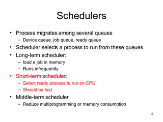 Schedulers Process migrates among several queues Device queue, job queue, ready queue Scheduler selects a process to run from these queues Long-term scheduler:  load a job in memory Runs infrequently Short-term scheduler: Select ready process to run on CPU Should be fast Middle-term scheduler Reduce multiprogramming or memory consumption 