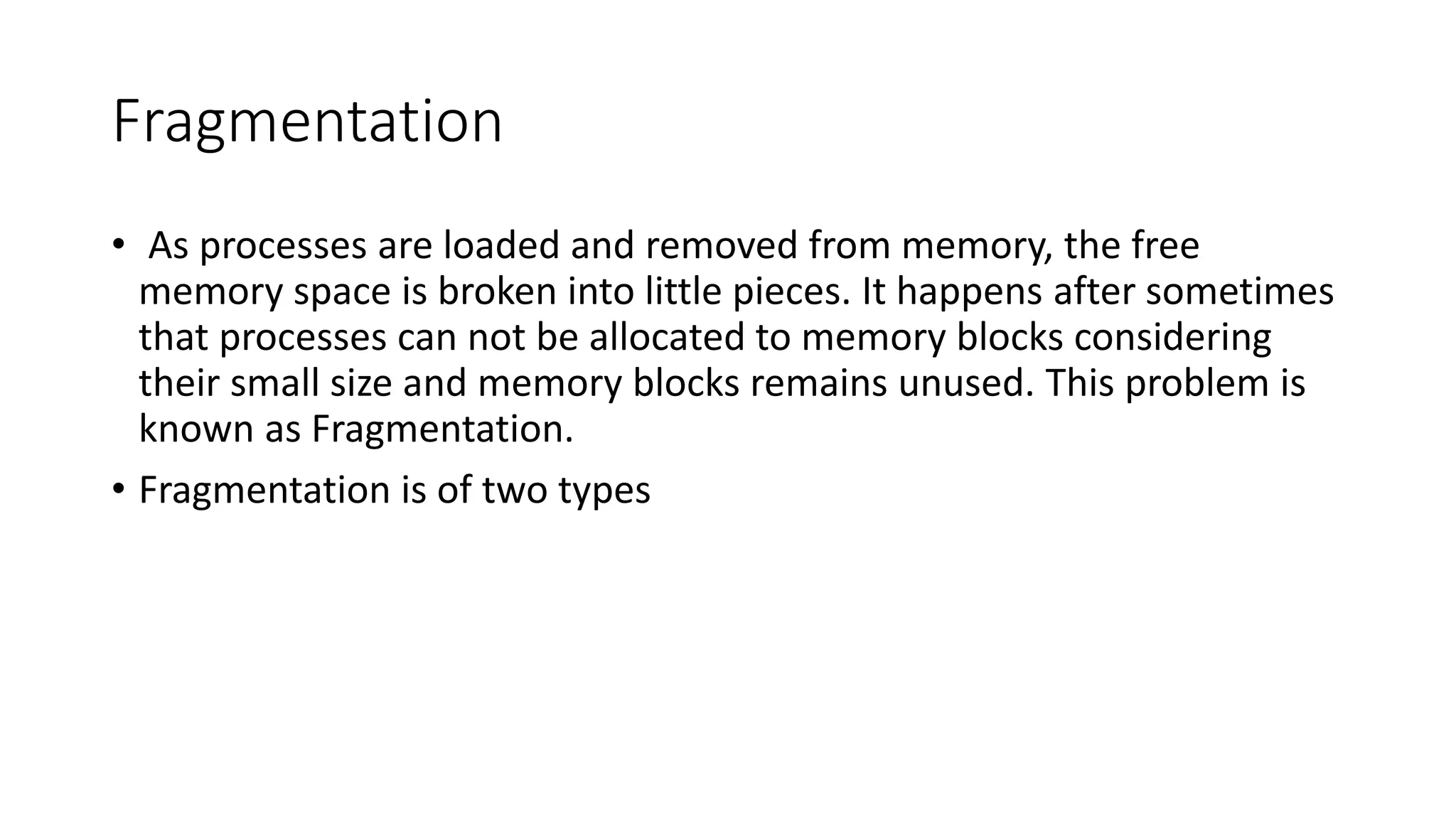 Fragmentation
• As processes are loaded and removed from memory, the free
memory space is broken into little pieces. It happens after sometimes
that processes can not be allocated to memory blocks considering
their small size and memory blocks remains unused. This problem is
known as Fragmentation.
• Fragmentation is of two types
 