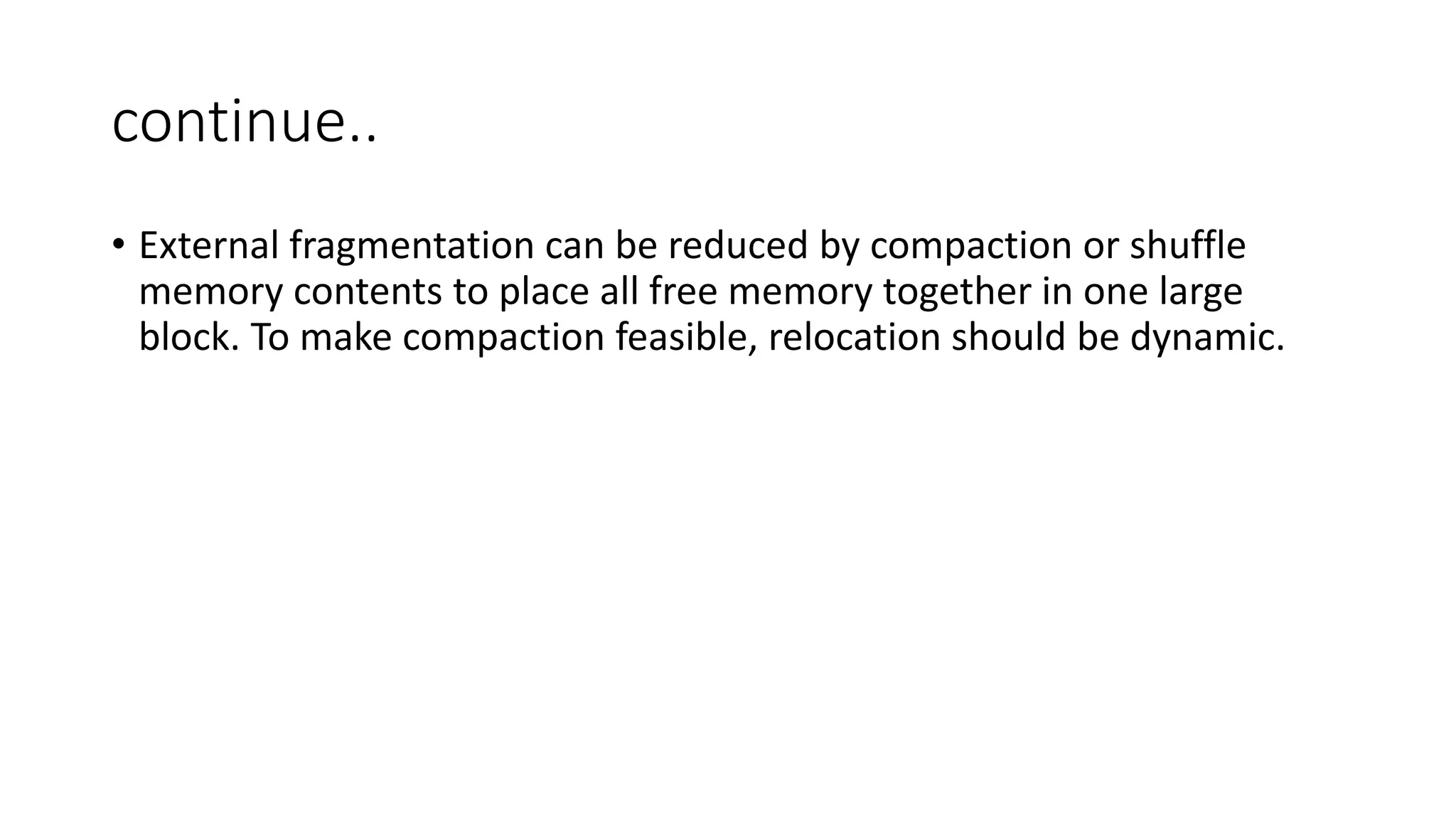 continue..
• External fragmentation can be reduced by compaction or shuffle
memory contents to place all free memory together in one large
block. To make compaction feasible, relocation should be dynamic.
 