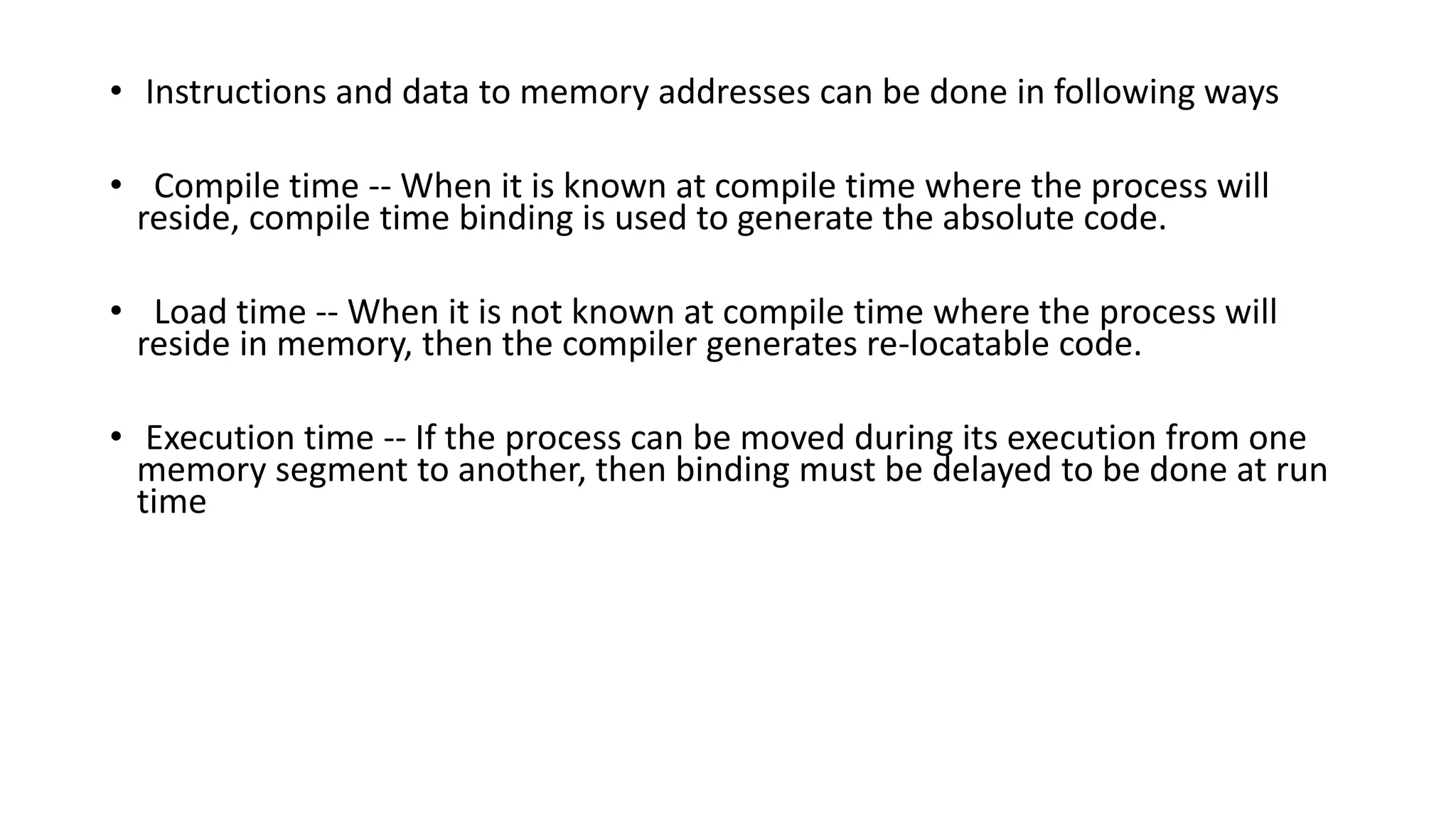 • Instructions and data to memory addresses can be done in following ways
• Compile time -- When it is known at compile time where the process will
reside, compile time binding is used to generate the absolute code.
• Load time -- When it is not known at compile time where the process will
reside in memory, then the compiler generates re-locatable code.
• Execution time -- If the process can be moved during its execution from one
memory segment to another, then binding must be delayed to be done at run
time
 