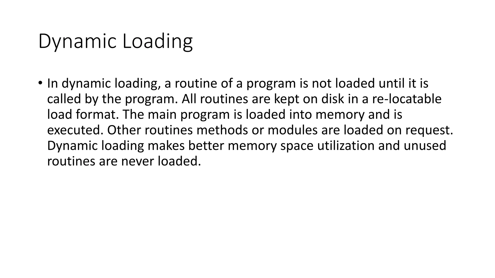 Dynamic Loading
• In dynamic loading, a routine of a program is not loaded until it is
called by the program. All routines are kept on disk in a re-locatable
load format. The main program is loaded into memory and is
executed. Other routines methods or modules are loaded on request.
Dynamic loading makes better memory space utilization and unused
routines are never loaded.
 